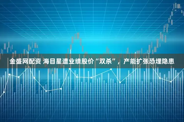 金盛网配资 海目星遭业绩股价“双杀”，产能扩张恐埋隐患