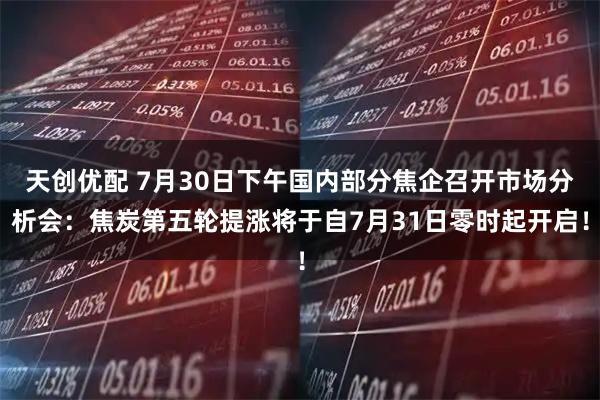 天创优配 7月30日下午国内部分焦企召开市场分析会：焦炭第五轮提涨将于自7月31日零时起开启！