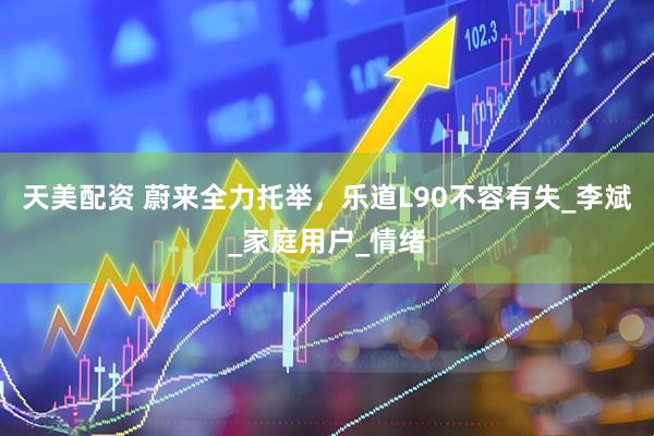 天美配资 蔚来全力托举，乐道L90不容有失_李斌_家庭用户_情绪