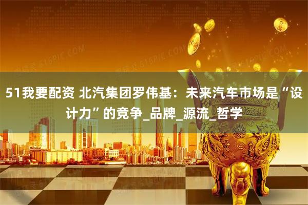 51我要配资 北汽集团罗伟基：未来汽车市场是“设计力”的竞争_品牌_源流_哲学