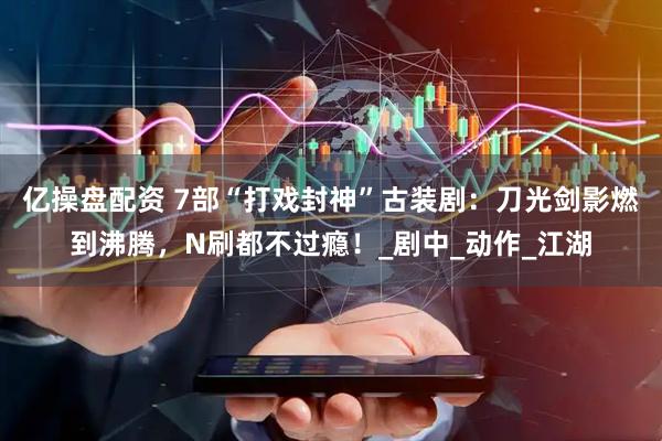 亿操盘配资 7部“打戏封神”古装剧：刀光剑影燃到沸腾，N刷都不过瘾！_剧中_动作_江湖