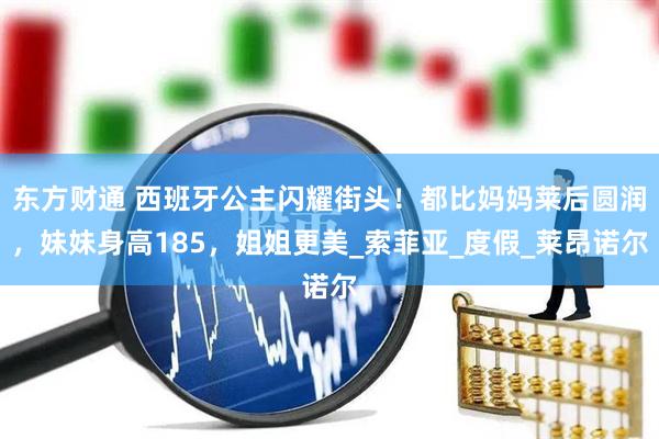 东方财通 西班牙公主闪耀街头！都比妈妈莱后圆润，妹妹身高185，姐姐更美_索菲亚_度假_莱昂诺尔