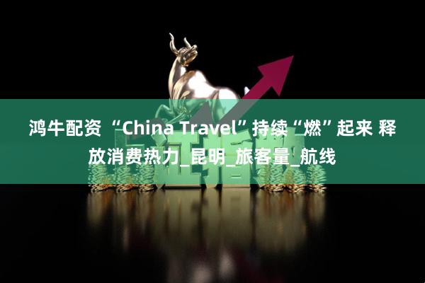 鸿牛配资 “China Travel”持续“燃”起来 释放消费热力_昆明_旅客量_航线