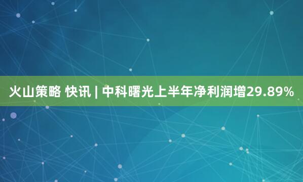 火山策略 快讯 | 中科曙光上半年净利润增29.89%