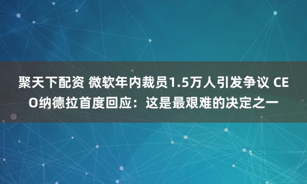 聚天下配资 微软年内裁员1.5万人引发争议 CEO纳德拉首度回应：这是最艰难的决定之一