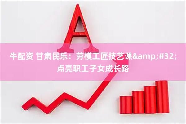 牛配资 甘肃民乐：劳模工匠技艺课&#32;点亮职工子女成长路