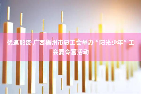 优速配资 广西梧州市总工会举办“阳光少年”工会夏令营活动