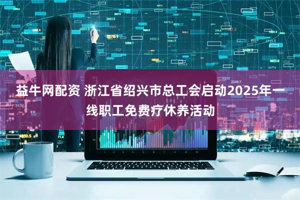 益牛网配资 浙江省绍兴市总工会启动2025年一线职工免费疗休养活动
