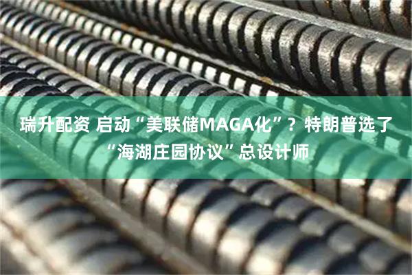 瑞升配资 启动“美联储MAGA化”？特朗普选了“海湖庄园协议”总设计师