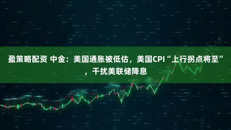盈策略配资 中金：美国通胀被低估，美国CPI“上行拐点将至”，干扰美联储降息