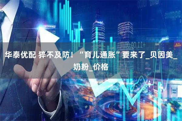 华泰优配 猝不及防！“育儿通胀”要来了_贝因美_奶粉_价格