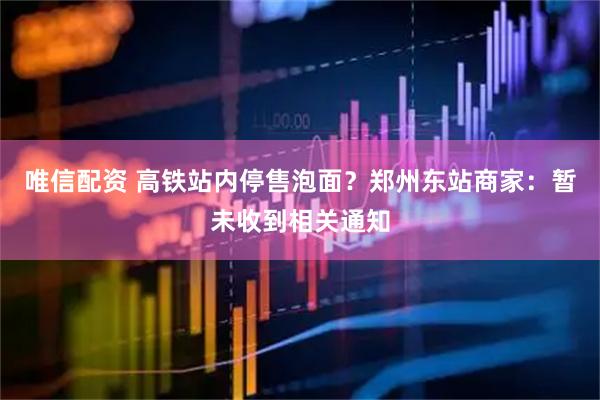 唯信配资 高铁站内停售泡面？郑州东站商家：暂未收到相关通知