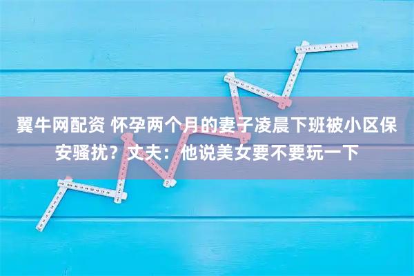 翼牛网配资 怀孕两个月的妻子凌晨下班被小区保安骚扰？丈夫：他说美女要不要玩一下