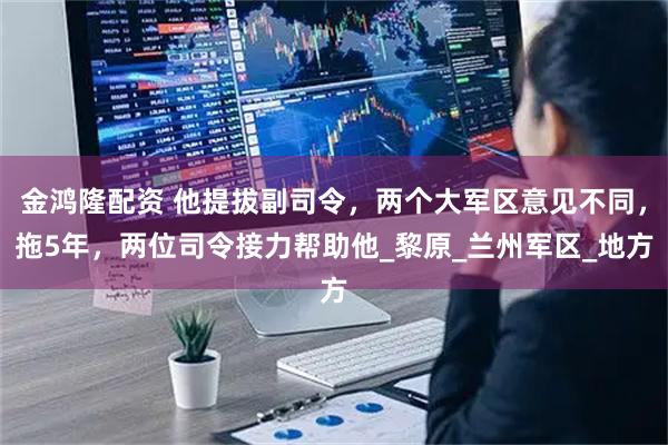 金鸿隆配资 他提拔副司令，两个大军区意见不同，拖5年，两位司令接力帮助他_黎原_兰州军区_地方