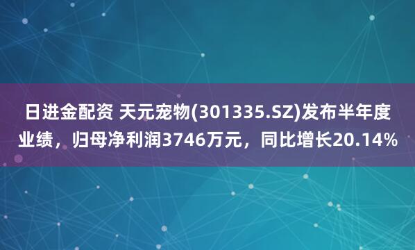 日进金配资 天元宠物(301335.SZ)发布半年度业绩，归母净利润3746万元，同比增长20.14%