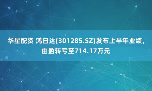 华星配资 鸿日达(301285.SZ)发布上半年业绩，由盈转亏至714.17万元