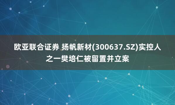 欧亚联合证券 扬帆新材(300637.SZ)实控人之一樊培仁被留置并立案