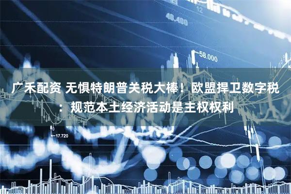 广禾配资 无惧特朗普关税大棒！欧盟捍卫数字税：规范本土经济活动是主权权利