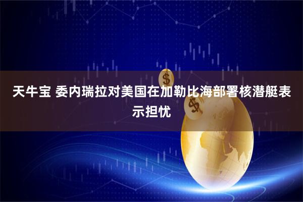 天牛宝 委内瑞拉对美国在加勒比海部署核潜艇表示担忧