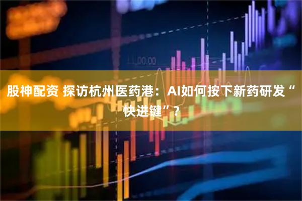股神配资 探访杭州医药港：AI如何按下新药研发“快进键”？