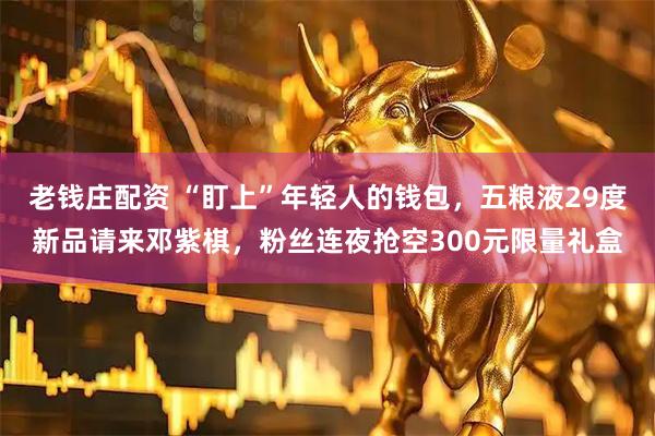 老钱庄配资 “盯上”年轻人的钱包，五粮液29度新品请来邓紫棋，粉丝连夜抢空300元限量礼盒