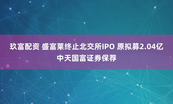 玖富配资 盛富莱终止北交所IPO 原拟募2.04亿中天国富证券保荐