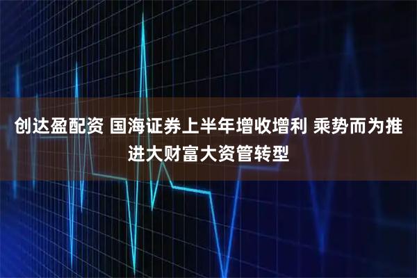 创达盈配资 国海证券上半年增收增利 乘势而为推进大财富大资管转型
