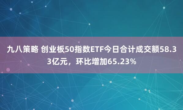 九八策略 创业板50指数ETF今日合计成交额58.33亿元，环比增加65.23%