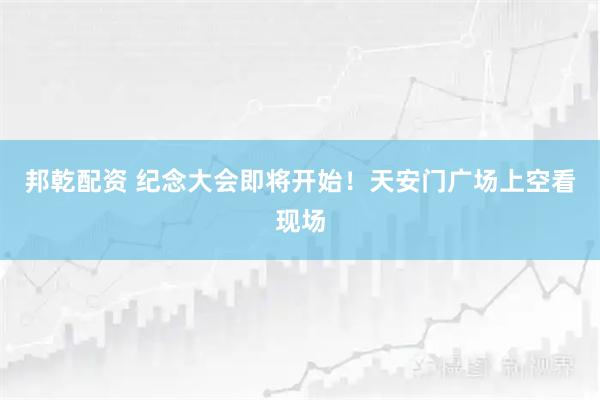 邦乾配资 纪念大会即将开始！天安门广场上空看现场