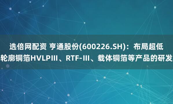 选倍网配资 亨通股份(600226.SH)：布局超低轮廓铜箔HVLPⅢ、RTF-Ⅲ、载体铜箔等产品的研发