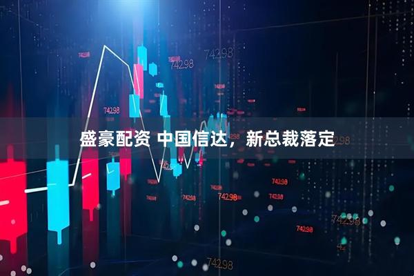 盛豪配资 中国信达，新总裁落定