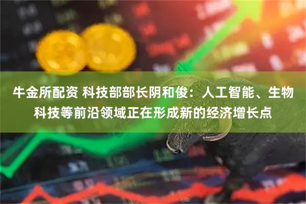 牛金所配资 科技部部长阴和俊：人工智能、生物科技等前沿领域正在形成新的经济增长点