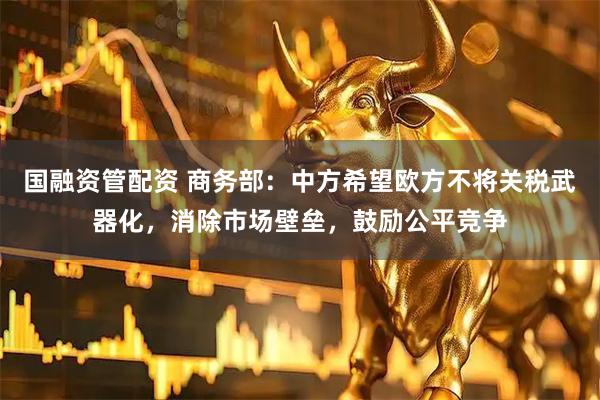 国融资管配资 商务部：中方希望欧方不将关税武器化，消除市场壁垒，鼓励公平竞争