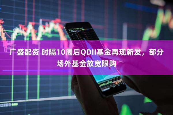 广盛配资 时隔10周后QDII基金再现新发，部分场外基金放宽限购