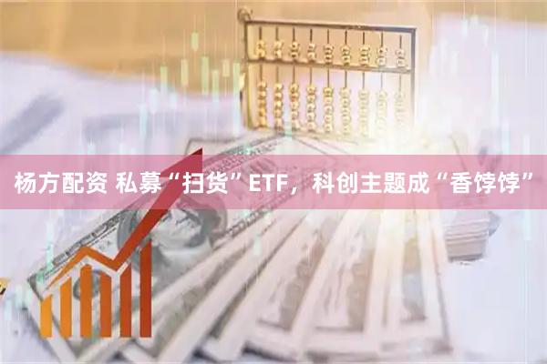杨方配资 私募“扫货”ETF，科创主题成“香饽饽”