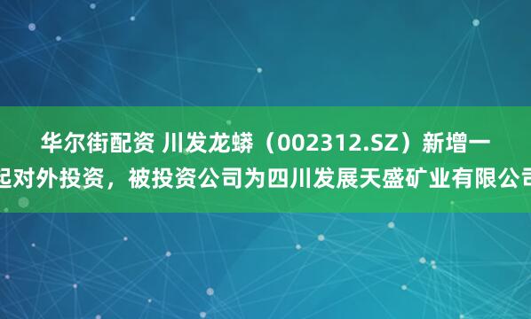 华尔街配资 川发龙蟒（002312.SZ）新增一起对外投资，被投资公司为四川发展天盛矿业有限公司