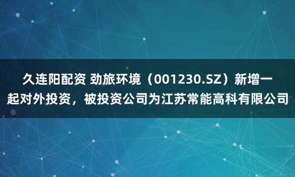 久连阳配资 劲旅环境（001230.SZ）新增一起对外投资，被投资公司为江苏常能高科有限公司