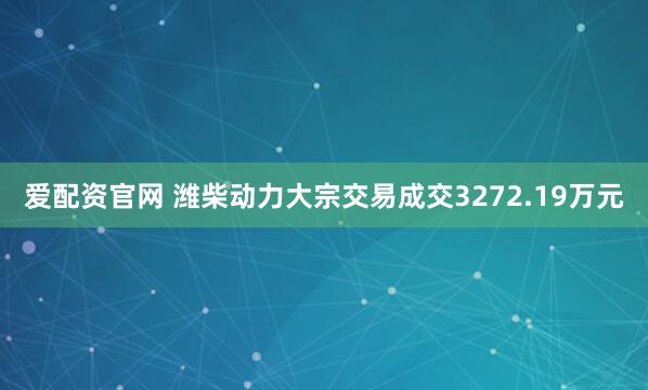爱配资官网 潍柴动力大宗交易成交3272.19万元