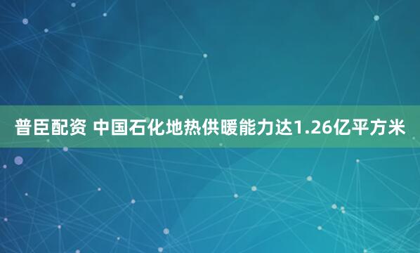 普臣配资 中国石化地热供暖能力达1.26亿平方米