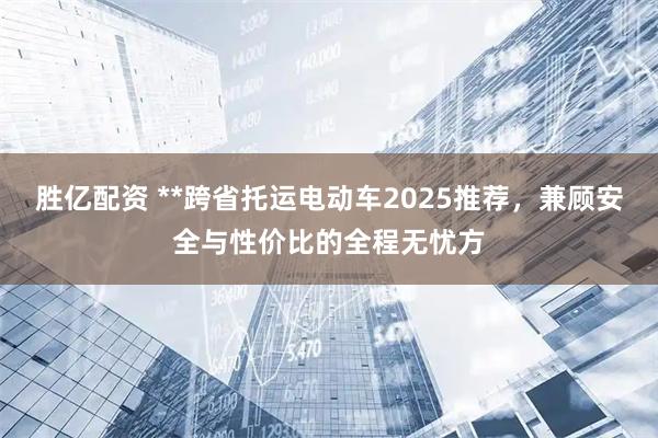 胜亿配资 **跨省托运电动车2025推荐,兼顾安全与性价比的全程无忧方