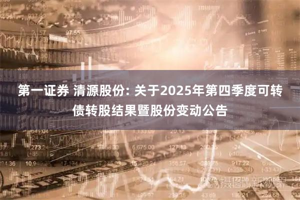 第一证券 清源股份: 关于2025年第四季度可转债转股结果暨股份变动公告